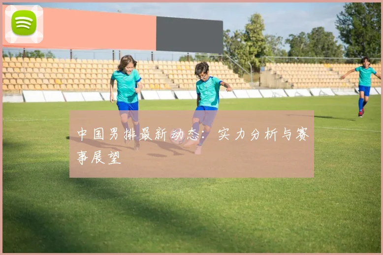 中国男排最新动态：实力分析与赛事展望