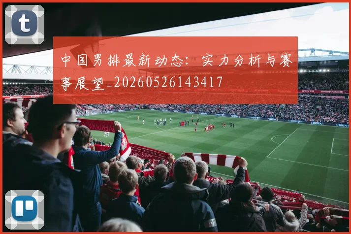 中国男排最新动态:实力分析与赛事展望_20260526143417